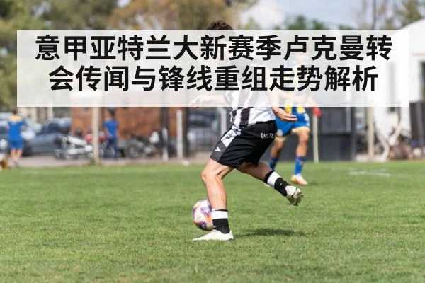 意甲亚特兰大新赛季卢克曼转会传闻与锋线重组走势解析