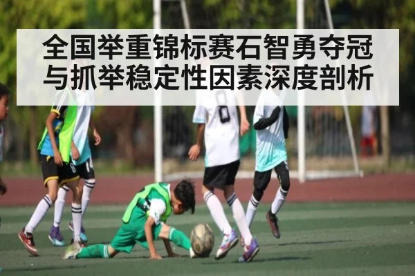 全国举重锦标赛石智勇夺冠与抓举稳定性因素深度剖析