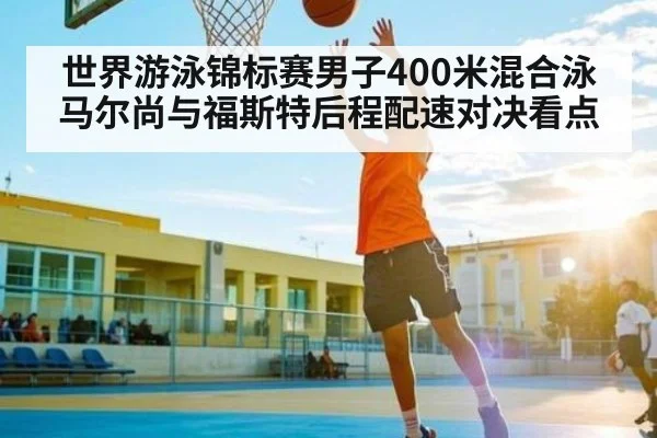 世界游泳锦标赛男子400米混合泳马尔尚与福斯特后程配速对决看点